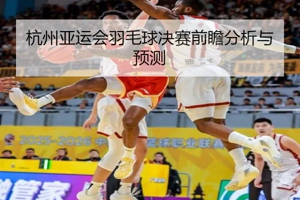 杭州亚运会羽毛球决赛前瞻分析与预测